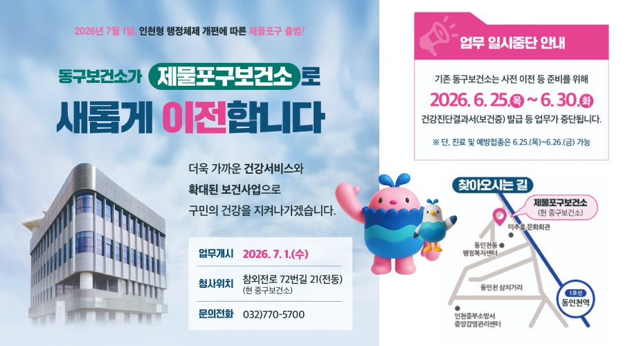 2026년 7월 1일, 인천형 행정체제 개편에 따른 제물포구 출범!

동구보건소가 제물포구보건소로 새롭게 이전합니다

더욱 가까운 건강서비스와
확대된 보건사업으로
구민의 건강을 지켜나가겠습니다.

업무개시

2026. 7. 1.(수)

청사위치

참외전로 72번길 21(전동)
(현 중구보건소)

문의전화

032)770-5700

업무 일시중단 안내

기존 동구보건소는 사전 이전 등 준비를 위해

2026. 6. 25.(목) ~ 6. 30.(화)

건강진단결과서(보건증) 발급 등 업무가 중단됩니다.

※ 단, 진료 및 예방접종은 6.25.(목)~6.26.(금) 가능

찾아오시는 길
제물포구보건소

(현 중구보건소)

미추홀문화회관
동인천동 행정복지센터
동인천 삼거리
인천중부소방서 중앙암검진센터
1호선 동인천역