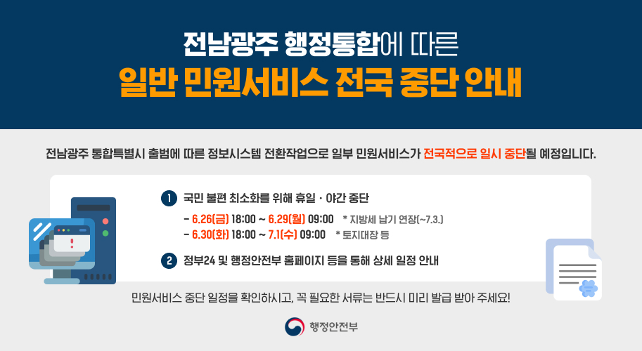 전남광주 행정통합에 따른

일부 민원서비스 전국 중단 안내

전남광주 통합특별시 출범에 따른 정보시스템 전환작업으로
일부 민원서비스가 전국적으로 일시 중단될 예정입니다.

① 국민 불편 최소화를 위해 휴일·야간 중단

6.26.(금) 18:00 ~ 6.29.(월) 09:00
지방세 납기 연장 (~7.3.)
6.30.(화) 18:00 ~ 7.1.(수) 09:00
토지대장 등

② 정부24 및 행정안전부 홈페이지 등을 통해 상세 일정 안내

민원서비스 중단 일정을 확인하시고,

꼭 필요한 서류는 반드시 미리 발급 받아 주세요!

행정안전부