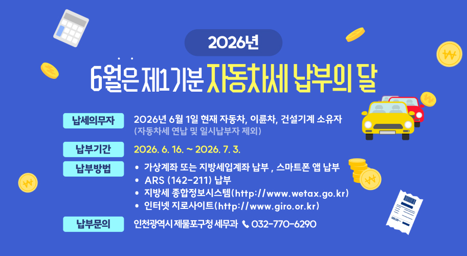 2026년 6월은 제1기분 자동차세 납부의 달

  납세의무자 : 2026년 6월 1일 현재 자동차, 이륜차, 건설기계 소유자 (자동차세 연납 및 일시납부자 제외)
  납부기간 : 2026. 6. 16. ~ 2026. 7. 3.
  납부장소 : 전국 금융기관 (입출금 창구, CD/ATM)
  기타 납부방법 
   - 가상계좌 또는 지방세입계좌 납부 , 스마트폰 앱 납부
   - ARS (142-211) 납부
   - 지방세 종합정보시스템(http://www.wetax.go.kr)
   - 인터넷 지로사이트(http://www.giro.or.kr) 
  납부문의 : 인천광역시 제물포구청 세무과  ☎ 032-770-6290
