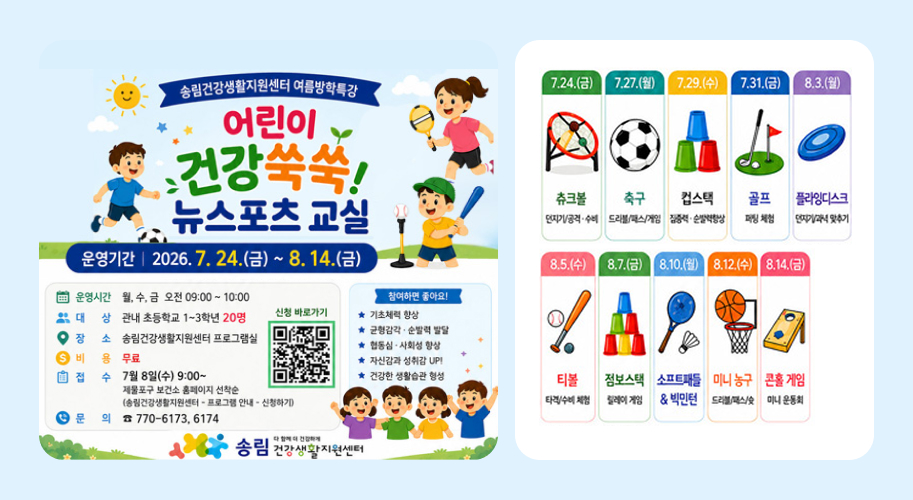 송림건강생활지원센터 여름방학특강

어린이 건강쑥쑥!
뉴스포츠 교실

친구와 함께 협동하고 건강한 습관도 키워요!

신나게 뛰고! 건강하게 자라고!

다양한 뉴스포츠를 체험하며 친구들과 함께 즐겁게 운동해요!

운영기간

2026. 7. 24.(금) ~ 8. 14.(금)

7.24.(금)

츄크볼

던지기/공격·수비
7.27.(월)

축구

드리블/패스/게임
7.29.(수)

컵스택

집중력·순발력향상
7.31.(금)

골프

퍼팅 체험
8.3.(월)

플라잉디스크

던지기/과녁 맞추기
8.5.(수)

티볼

타격/수비 체험
8.7.(금)

점보스택

릴레이 게임
8.10.(월)

소프트테니스 & 빅민턴

8.12.(수)

미니 농구

드리블/패스/슛
8.14.(금)

콘홀 게임

미니 운동회

※ 프로그램 내용은 참여 아동의 수준과 흥미에 따라 변경될 수 있습니다.

운영시간

월, 수, 금 오전 09:00 ~ 10:00

대상

관내 초등학교 1~3학년 20명

장소

송림건강생활지원센터 프로그램실

비용

무료

접수

7월 8일(수) 9:00~

제물포구 보건소 홈페이지 선착순

(송림건강생활지원센터 - 프로그램 안내 - 신청하기)

문의

☎ 770-6173, 6174

참여하면 좋아요!

★ 기초체력 향상
★ 균형감각 · 순발력 발달
★ 협동심 · 사회성 향상
★ 자신감과 성취감 UP!
★ 건강한 생활습관 형성

송림 건강생활지원센터
함께 더 건강하게! 건강생활지원센터