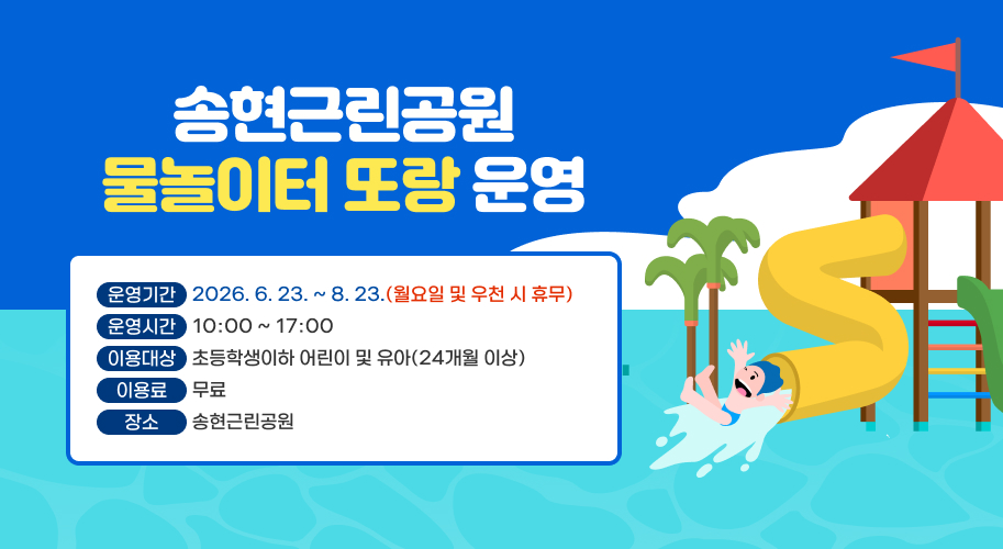 송현근린공원 물놀이터 또랑 운영
운영개요
  ○ 운영기간 : 2026. 6. 23. ~ 8. 23. (월요일 및 우천 시 휴무)
  ○ 운영시간 : 10:00 ~ 17:00
  ○ 이용대상 : 초등학생이하 어린이 및 유아(24개월 이상)
  ○ 이 용 료 : 무료
  ○ 장    소 : 송현근린공원