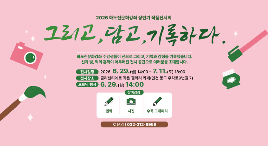 2026 화도진문화강좌 상반기 작품전시회

그리고, 담고, 기록하다.

화도진문화강좌 수강생들이 선으로 그리고, 기억과 감정을 기록했습니다.
선과 빛, 먹의 흔적이 어우러진 전시 공간으로 여러분을 초대합니다.

전시일정
2026. 6. 29.(월) 14:00 ~ 7. 11.(토) 18:00

전시장소
줄리센티에르 작은 갤러리 카페(인천 동구 우각로9번길 7)

오프닝 행사
2026. 6. 29.(월) 14:00

참여강좌

펜화
사진
수묵 그래피티

문의
032-212-8959