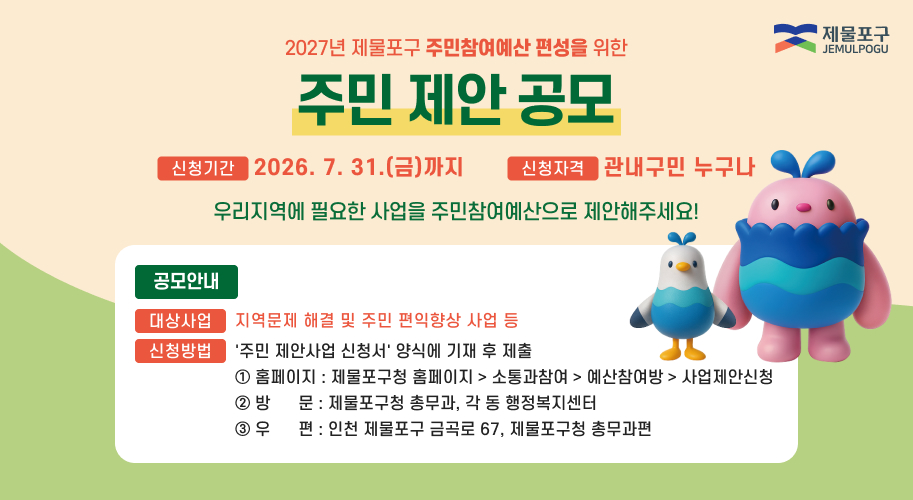 2027년 제물포구 주민참여예산 편성을 위한 
주민 제안 공모 
신청기간 2026.7.31.(금) 까지 
신청자격 관내구민 누구나 
우리지역에 필요한 사업을 주민참여예산으로 제안해주세요! 
공모안내 
대상사업 지역문제 해결 및 주민 편익향상 사업 등 
신청방법 '주민 제안사업 신청서' 양식에 기재 후 제출 ① 홈페이지 : 제물포구청 홈페이지 ▶ 소통과참여 ▶ 예산참여방 ▶ 사업제안신청 
② 방문 제물포구청 총무과, 각 동 행정복지센터
우편 인천 제물포구 금곡로 67, 제물포구청 총무과편