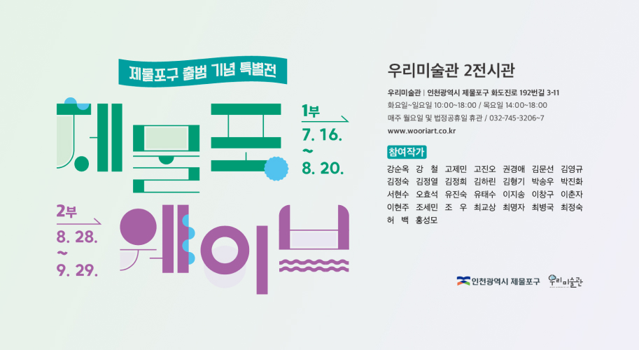 제물포구 출범 기념 특별전
제물포 웨이브
1부 7. 16.~8. 20.
2부 8. 28.~9.29.
우리미술관 2전시관
우리미술관 | 인천광역시 제물포구 화도진로 192번길 3-11
화요일~일요일 10:00~18:00 / 목요일 14:00~18:00
매주 월요일 및 법정공휴일 휴관 / 032-745-3206~7
www.wooriart.co.kr
참여작가
강순옥 강철 고제민 김정열 김정희 고진오 김하린 권경애 김형기 김문선 김영규 박송우 박진화 허백 홍성모 김정숙 서현수 오효석 유진숙 유태수 이지송 이창구 이춘자 이현주 조세민조우 최교상 최명자 최병국 최정숙
인천광역시 제물포구 우리미술관