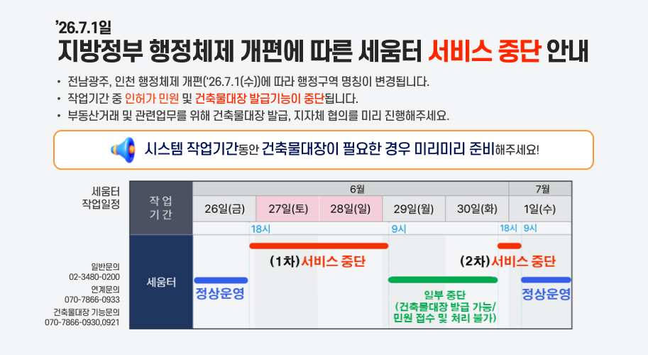 '26.7.1일 지방정부 행정체제 개편에 따른 세움터 서비스 중단 안내
전남광주, 인천 행정체제 개편('26.7.1(수))에 따라 행정구역 명칭이 변경됩니다.
작업기간 중 인허가 민원 및 건축물대장 발급기능이 중단됩니다.
부동산거래 및 관련업무를 위해 건축물대장 발급, 지자체 협의를 미리 진행해주세요.
시스템 작업기간동안 건축물대장이 필요한 경우 미리미리 준비해주세요!
세움터 작업일정
6월 26일(금) : 정상운영
6월 27일(토) 18시 ~ 6월 29일(월) 09시 : (1차) 서비스 중단
6월 29일(월) 09시 ~ 6월 30일(화) 18시 : 일부 중단
건축물대장 발급 가능
민원 접수 및 처리 불가
6월 30일(화) 18시 ~ 7월 1일(수) 09시 : (2차) 서비스 중단
7월 1일(수) 09시 이후 : 정상운영
문의
일반문의 : 02-3480-0200
연계문의 : 070-7866-0933
건축물대장 기능문의 : 070-7866-0930, 0921

건축행정시스템 세움터