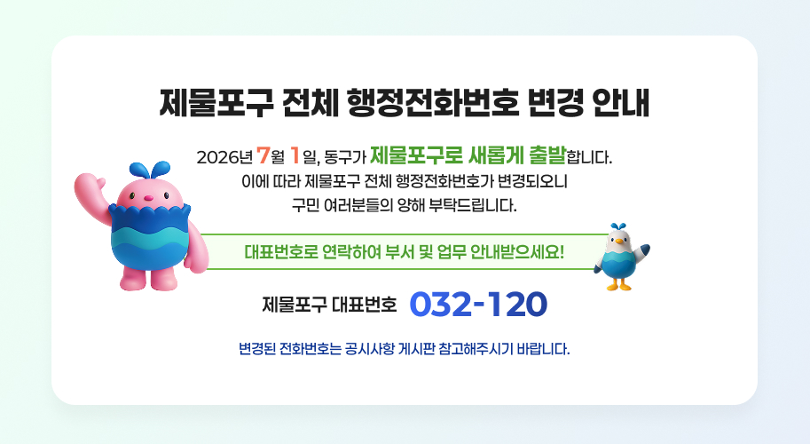 제물포구 전체 행정전화번호 변경 안내
2026년 7월 1일, 동구가 제물포구로 새롭게 출발합니다.
이에 따라 제물포구 전체 행정전화번호가 변경되오니 구민 여러분들의 양해 부탁드립니다.
대표번호로 연락하여 부서 및 업무 안내받으세요!
제물포구 대표번호 032-120
변경된 전화번호는 공시사항 게시판 참고해주시기 바랍니다.