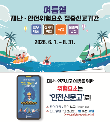 여름철 재난·안전위험요소 집중신고기간 () 호우 태풍 산사태 위험 폭염 물놀이 안전 2026. 6. 1.~8.31. 안전신문고로 신고해주세요! 재난·안전사고 예방을 위한 위험요소는 '안전신문고'로! ▲ 참여대상 : 국민 누구나(외국인 포함) ▲ 신고 방법 : 안전신문고 앱 또는 포털 (www.safetyreport.go.kr)