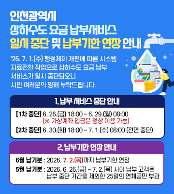 인천광역시 상하수도 요금 납부서비스 일시 중단 및 납부기한 연장 안내

'26. 7. 1.(수) 행정체제 개편에 따른 시스템 자료전환 작업으로
상하수도 요금 납부 서비스가 일시 중단되오니
시민 여러분의 양해 부탁드립니다.

1. 납부 서비스 중단 안내

■ [1차 중단] 2026. 6. 26.(금) 18:00 ~ 6. 29.(월) 08:00
(※ 가상계좌 입금은 정상 이용 가능)

■ [2차 중단] 2026. 6. 30.(화) 18:00 ~ 7. 1.(수) 08:00
(전면 중단)

2. 납부기한 연장 안내

■ 6월 납기분 : 2026. 7. 2.(목)까지 납부기한 연장

■ 5월 납기분 : 2026. 6. 26.(금) ~ 7. 2.(목) 사이 납부 고객은 납부 중단 기간을 제외한 25일의 연체금만 부과