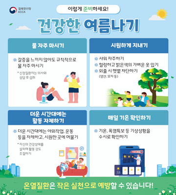 질병관리청 KDCA
이렇게 준비하세요!
건강한 여름나기
물 자주 마시기
갈증을 느끼지 않아도 규칙적으로 물 자주 마시기

* 신장질환자는 의사와 상담 후 섭취

시원하게 지내기
샤워 자주하기
헐렁하고 밝은색의 가벼운 옷 입기
외출 시 햇볕 차단하기
(양산, 모자 등)
더운 시간대에는 활동 자제하기
더운 시간대에는 야외작업, 운동 등을 자제하고, 시원한 곳에 머물기

* 자신의 건강상태를 살피며 활동 강도 조절하기

매일 기온 확인하기
기온, 폭염특보 등 기상상황을 수시로 확인하기
온열질환은 작은 실천으로 예방할 수 있습니다!