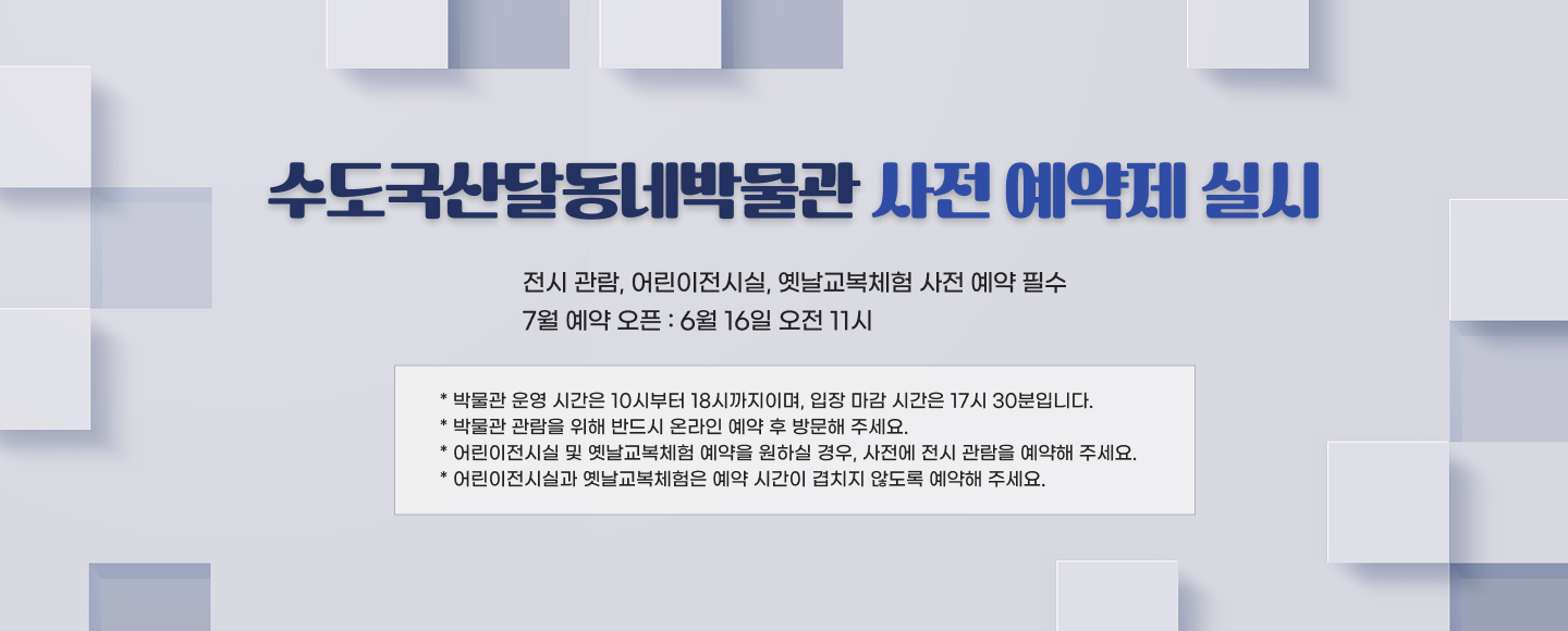 수도국산달동네박물관 사전 예약제 실시

- 전시 관람, 어린이전시실, 옛날교복체험 사전 예약 필수
- 7월 예약 오픈 : 6월 16일 오전 11시

* 박물관 운영 시간은 10시부터 18시까지이며, 입장 마감 시간은 17시 30분입니다.
* 박물관 관람을 위해 반드시 온라인 예약 후 방문해 주세요.
* 어린이전시실 및 옛날교복체험 예약을 원하실 경우, 사전에 전시 관람을 예약해 주세요.
* 어린이전시실과 옛날교복체험은 예약 시간이 겹치지 않도록 예약해 주세요.