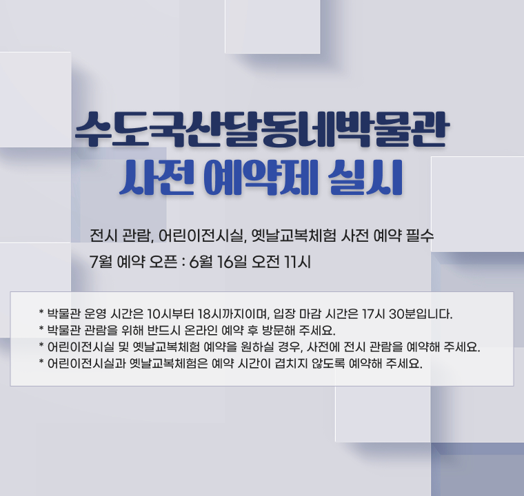 수도국산달동네박물관 사전 예약제 실시

- 전시 관람, 어린이전시실, 옛날교복체험 사전 예약 필수
- 7월 예약 오픈 : 6월 16일 오전 11시

* 박물관 운영 시간은 10시부터 18시까지이며, 입장 마감 시간은 17시 30분입니다.
* 박물관 관람을 위해 반드시 온라인 예약 후 방문해 주세요.
* 어린이전시실 및 옛날교복체험 예약을 원하실 경우, 사전에 전시 관람을 예약해 주세요.
* 어린이전시실과 옛날교복체험은 예약 시간이 겹치지 않도록 예약해 주세요.