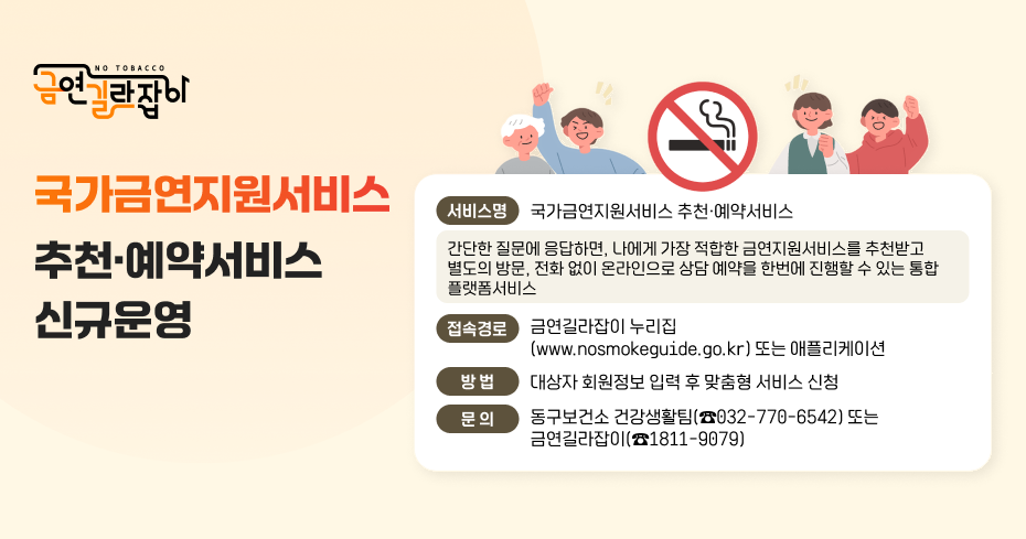 국가금연지원서비스 추천·예약서비스 신규운영
서비스명 국가금연지원서비스 추천·예약서비스
간단한 질문에 응답하면, 나에게 가장 적합한 금연지원서비스를 추천받고 별도의 방문, 전화 없이 온라인으로 상담 예약을 한번에 진행할 수 있는 통합 플랫폼서비스
접속경로 금연길라잡이 누리집 (www.nosmokeguide.go.kr) 또는 애플리케이션
방법 대상자 회원정보 입력 후 맞춤형 서비스 신청
문의 동구보건소 건강생활팀(☎032-770-6542) 또는 금연길라잡이(☎1811-9079)