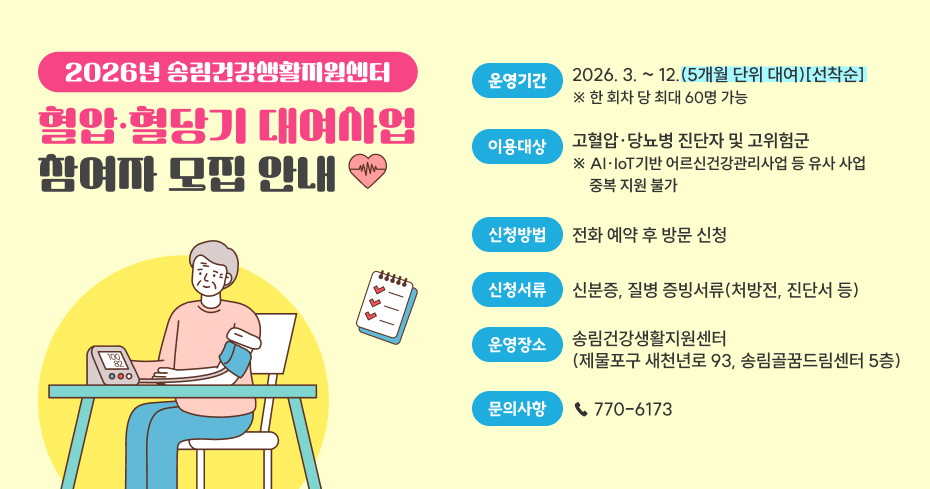 2026년 송림건강생활지원센터
운영기간
2026. 3. ~ 12.(5개월 단위 대여)[선착순] ※ 한 회차 당 최대 60명 가능
혈압·혈당기 대여사업
참여자 모집 안내
이용대상
고혈압·당뇨병 진단자 및 고위험군 ※ AI·IoT기반 어르신건강관리사업 등 유사 사업 
     중복 지원 불가
신청방법
전화 예약 후 방문 신청
신청서류
신분증, 질병 증빙서류(처방전, 진단서 등)
운영장소
송림건강생활지원센터
(제물포구 새천년로 93, 송림골꿈드림센터 5층)
문의사항
☎ 770-6173