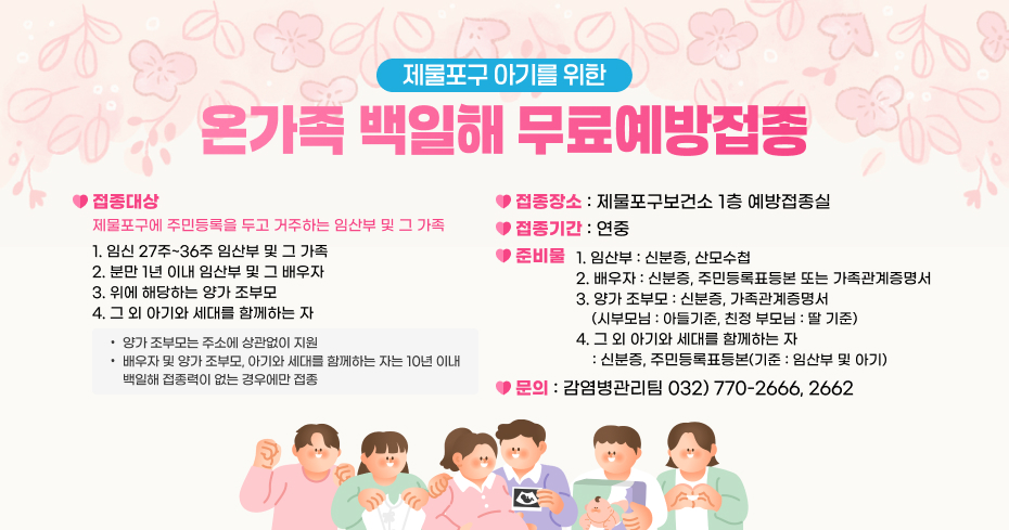 제물포구 아기를 위한
온가족 백일해 무료예방접종
접종대상
접종장소
: 제물포구보건소 1층 예방접종실
제물포구에 주민등록을 두고 거주하는 임산부 및 그 가족
접종기간 : 연중
1. 임신 27주~36주 임산부 및 그 가족
2. 분만 1년 이내 임산부 및 그 배우자
3. 위에 해당하는 양가 조부모
4. 그 외 아기와 세대를 함께하는 자
준비물
1. 임산부 : 신분증, 산모수첩
2. 배우자 : 신분증, 주민등록표등본 또는 가족관계증명서
3. 양가 조부모 : 신분증, 가족관계증명서
    (시부모님 : 아들기준, 친정 부모님 : 딸 기준)
4. 그 외 아기와 세대를 함께하는 자
    : 신분증, 주민등록표등본(기준 : 임산부 및 아기)
양가 조부모는 주소에 상관없이 지원
배우자 및 양가 조부모, 아기와 세대를 함께하는 자는 10년 이내
      백일해 접종력이 없는 경우에만 접종
문의 : 감염병관리팀 032) 770-2666, 2662
