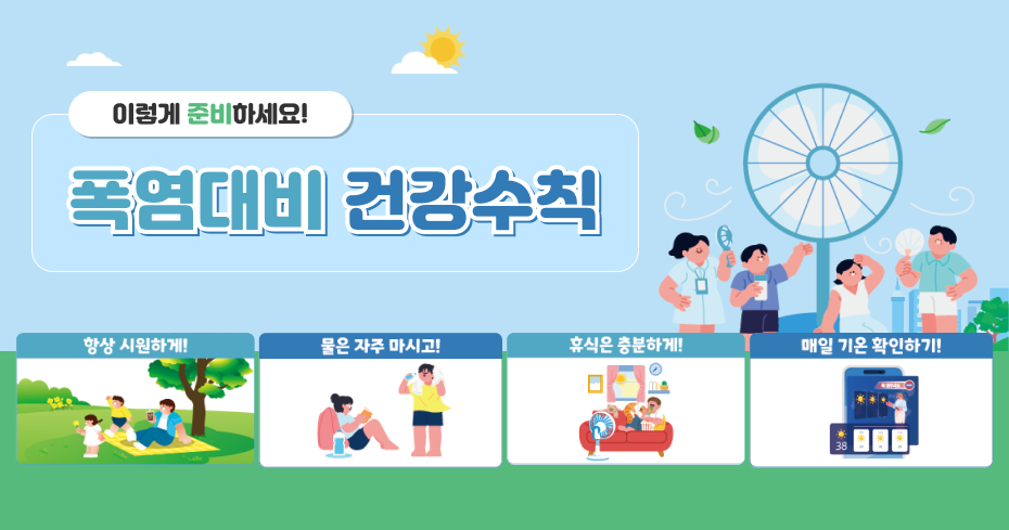 이렇게 준비하세요!
폭염대비 건강수칙

항상 시원하게!
물은 자주 마시고!
휴식은 충분하게!
매일 기온 확인하기!