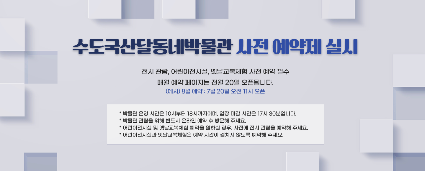수도국산달동네박물관 사전 예약제 실시

- 전시 관람, 어린이전시실, 옛날교복체험 사전 예약 필수
- 매월 예약 페이지는 전월 20일 오픈됩니다.(예시) 8월 예약 -> 7월 20일 오전 11시 오픈

* 박물관 운영 시간은 10시부터 18시까지이며, 입장 마감 시간은 17시 30분입니다.
* 박물관 관람을 위해 반드시 온라인 예약 후 방문해 주세요.
* 어린이전시실 및 옛날교복체험 예약을 원하실 경우, 사전에 전시 관람을 예약해 주세요.
* 어린이전시실과 옛날교복체험은 예약 시간이 겹치지 않도록 예약해 주세요.