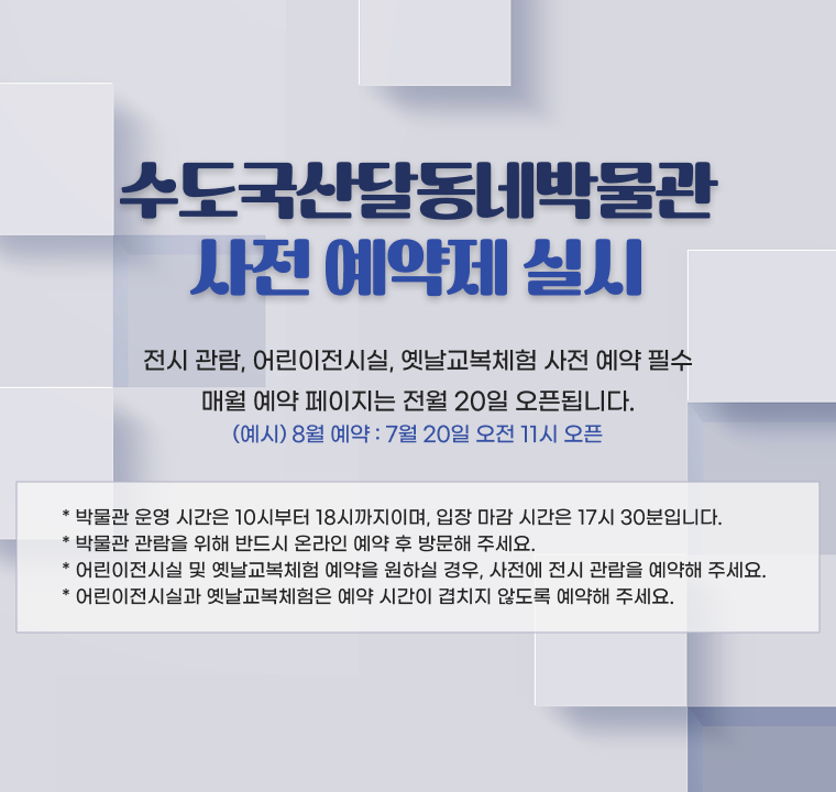수도국산달동네박물관 사전 예약제 실시

- 전시 관람, 어린이전시실, 옛날교복체험 사전 예약 필수
- 매월 예약 페이지는 전월 20일 오픈됩니다.(예시) 8월 예약 -> 7월 20일 오전 11시 오픈

* 박물관 운영 시간은 10시부터 18시까지이며, 입장 마감 시간은 17시 30분입니다.
* 박물관 관람을 위해 반드시 온라인 예약 후 방문해 주세요.
* 어린이전시실 및 옛날교복체험 예약을 원하실 경우, 사전에 전시 관람을 예약해 주세요.
* 어린이전시실과 옛날교복체험은 예약 시간이 겹치지 않도록 예약해 주세요.