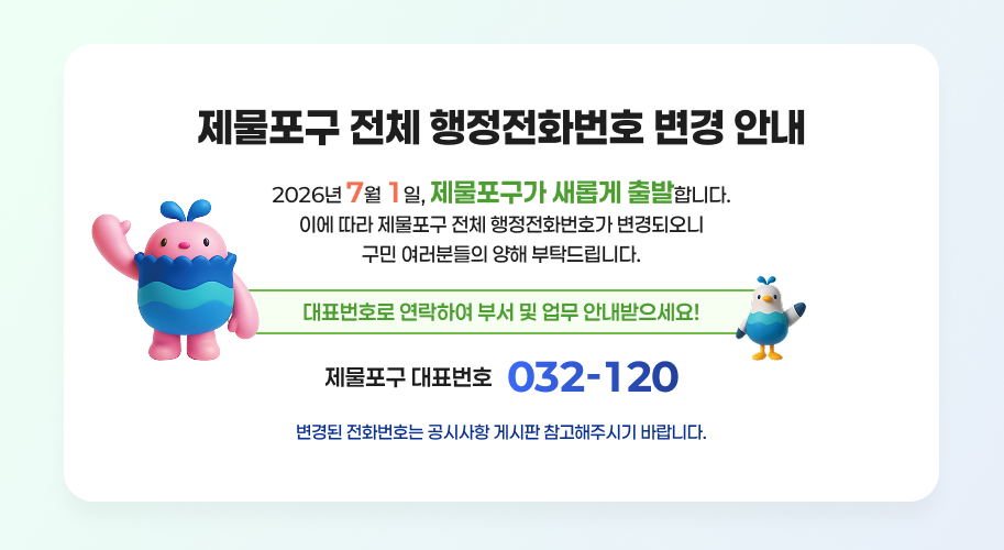 제물포구 전체 행정전화번호 변경 안내
2026년 7월 1일, 제물포구가 새롭게 출발합니다.
이에 따라 제물포구 전체 행정전화번호가 변경되오니 구민 여러분들의 양해 부탁드립니다.
대표번호로 연락하여 부서 및 업무 안내받으세요!
제물포구 대표번호 032-120
변경된 전화번호는 공시사항 게시판 참고해주시기 바랍니다.