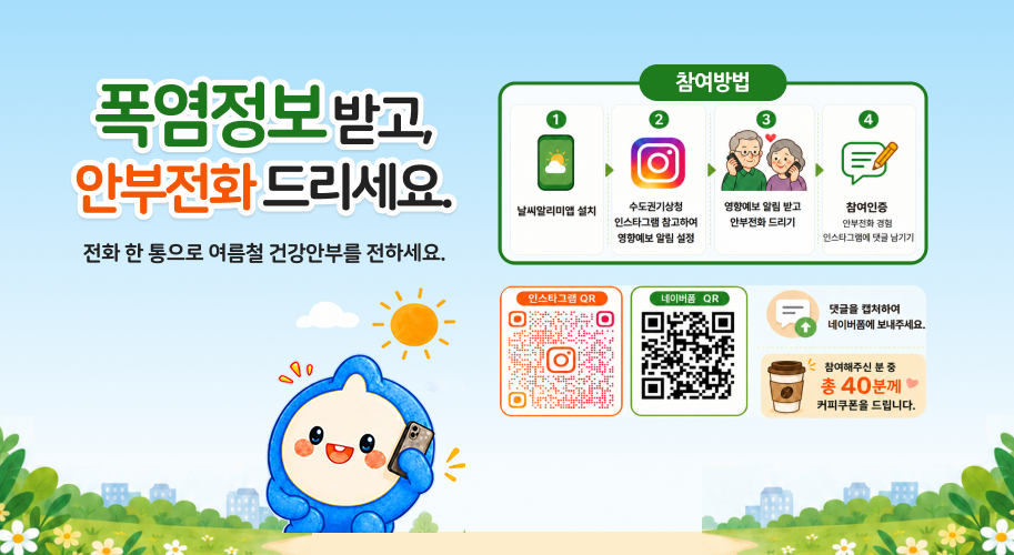 폭염정보받고, 안부전화 드리세요. 전화 한 통으로 여름철 건강안부를 전하세요. 참여방법 1 2 3 4 날씨알리미앱 설치 수도권기상청 인스타그램 참고하여 영향예보 알림 설정 영향예보 알림 받고 안부전화 드리기 참여인증 안부전화 경험 인스타그램에 댓글 남기기 인스타그램 QR 네이버폼 QR 0 댓글을 캡처하여 ↑ 네이버폼에 보내주세요. <참여해주신 분 중 총 40분께 커피쿠폰을 드립니다.