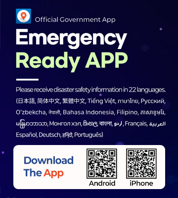 Official Government App

Emergency
Ready APP

Please receive disaster safety information in 22 languages.

(日本語, 简体中文, 繁體中文, Tiếng Việt, ภาษาไทย, Русский,
O’zbekcha, नेपाली, Bahasa Indonesia, Filipino, ភាសាខ្មែរ,
မြန်မာဘာသာ, Монгол хэл, සිංහල, বাংলা, اردو, Français, العربية,
Español, Deutsch, हिन्दी, Português)

Download The App
Android QR code : https://m.site.naver.com/20UmU
iPhone QR code: https://m.site.naver.com/20Um7