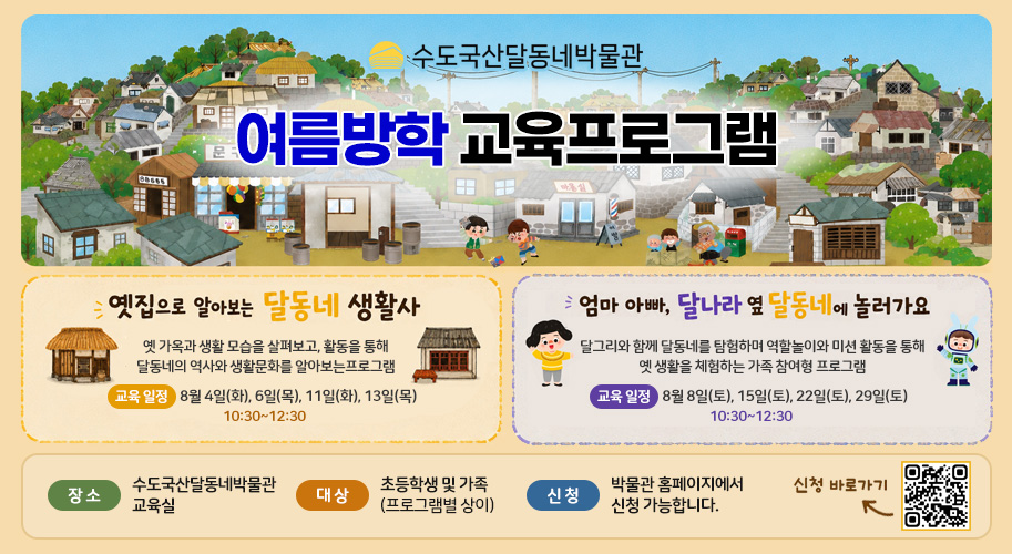 수도국산달동네박물관

여름방학 교육프로그램
옛집으로 알아보는 달동네 생활사

옛 가옥과 생활 모습을 살펴보고, 활동을 통해
달동네의 역사와 생활문화를 알아보는 프로그램

교육 일정
8월 4일(화), 6일(목)
11일(화), 13일(목)
10:30~12:30

엄마 아빠, 달나라 옆 달동네에 놀러가요

달그리와 함께 달동네를 탐험하며
역할놀이와 미션 활동을 통해 옛 생활을 체험하는
가족 참여형 프로그램

교육 일정
8월 8일(토), 15일(토)
22일(토), 29일(토)
13:30~15:30

장 소
수도국산달동네박물관 교육실

대 상
초등학생 및 가족 (프로그램별 상이)

신 청
박물관 홈페이지에서 신청 가능합니다.

신청 바로가기