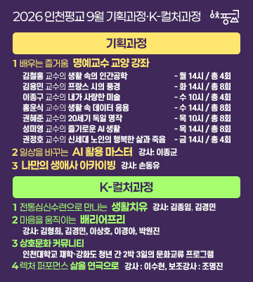 2026 인천평교
9월 기획과정 · K-컬처과정
기획과정
1 배우는 즐거움
명예교수 교양 강좌
김철홍 교수의 생활 속의 인간공학 — 월 14시 / 총 4회
김용민 교수의 프랑스 시의 풍경 — 화 14시 / 총 8회
이종구 교수의 내가 사랑한 미술 — 수 10시 / 총 4회
홍윤식 교수의 생활 속 데이터 응용 — 수 14시 / 총 8회
권혜준 교수의 20세기 독일 명작 — 목 10시 / 총 8회
성미영 교수의 즐기로운 AI 생활 — 목 14시 / 총 8회
권정호 교수의 신세대 노인의 행복한 삶과 죽음 — 금 14시 / 총 4회
2 일상을 바꾸는
AI 활용 마스터

강사 : 이종균

3
나만의 생애사 아카이빙

강사 : 손동유

K-컬처과정
1 전통 심신수련으로 만나는
생활치유

강사 : 김종임 , 김경민 

2 마음을 움직이는
배리어프리

강사 : 김형희, 김경민, 이상호, 이경아, 박원진

3
상호문화 커뮤니티

인천대학교 재학·강화도 청년 간 2박 3일의 문화교류 프로그램

4 렉처 퍼포먼스
삶을 연극으로

강사 : 이수현 
보조강사 : 조명진 배우