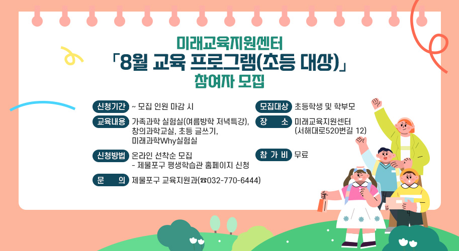 미래교육지원센터
「8월 교육 프로그램(초등 대상)」
참여자 모집
○ 신청기간 : ~ 모집 인원 마감 시
○ 모집대상 : 초등학생 및 학부모
○ 교육내용 : 가족과학 실험실(여름방학 저녁특강), 창의과학교실,
초등 글쓰기, 미래과학Why실험실
○ 장 소 : 미래교육지원센터(서해대로520번길 12)
○ 신청방법 : 온라인 선착순 모집
- 제물포구 평생학습관 홈페이지 신청
○ 참 가 비 : 무료
○ 문 의 : 제물포구 교육지원과(☎032-770-6444)