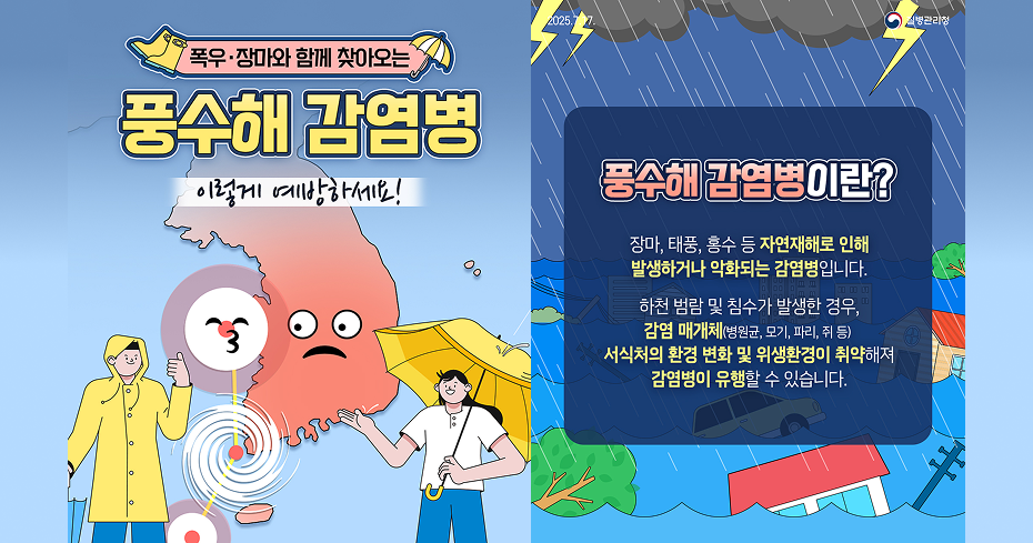 폭우·장마와 함께 찾아오는 풍수해 감염병 이렇게 예방하세요! 
풍수해 감염병이란? 장마, 태풍, 홍수 등 자연재해로 인해 발생하거나 악화되는 감염병입니다. 000000 00 하천 범람 및 침수가 발생한 경우, 감염 매개체(병원균, 모기, 파리, 쥐 등) 서식처의 환경 변화 및 위생환경이 취약해져 감염병이 유행할 수 있습니다.