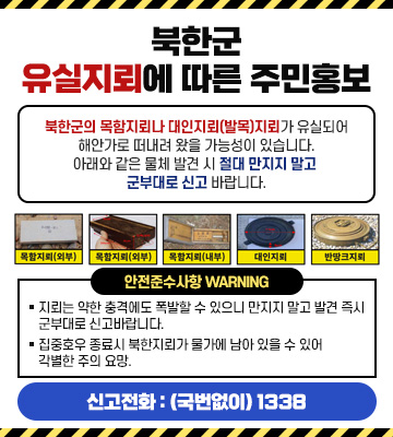 북한군 유실지뢰에 따른 주민홍보

북한군의 목함지뢰나 대인지뢰(발목)지뢰가 유실되어 해안가로 떠내려 왔을 가능성이 있습니다. 아래와 같은 물체 발견 시 절대 만지지 말고 군부대로 신고 바랍니다.

목함지뢰(외부)
목함지뢰(외부)
목함지뢰(내부)
대인지뢰
반땅크지뢰
안전준수사항 Warning

◆ 지뢰는 약한 충격에도 폭발할 수 있으니 만지지 말고 발견 즉시 군부대로 신고바랍니다.

◆ 집중호우 종료시 북한지뢰가 물가에 남아 있을 수 있어 각별한 주의 요망.

신고전화 : (국번없이) 1338