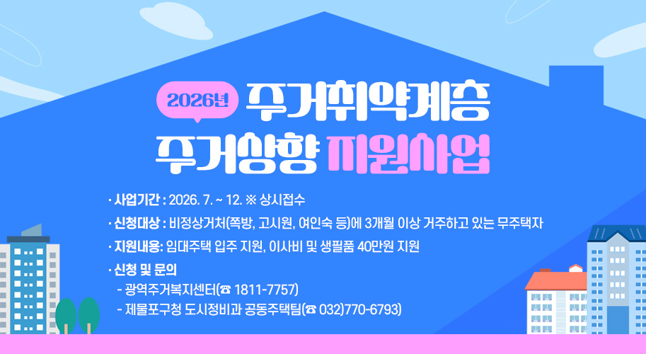 2026년 주거취약계층 주거상향 지원사업 


사업기간 : 2026. 7. ~ 12. ※ 상시접수

신청대상 : 비정상거처(쪽방, 고시원, 여인숙 등)에 3개월 이상 거주하고 있는 무주택자

지원내용: 임대주택 입주 지원, 이사비 및 생필품 40만원 지원

신청 및 문의 
 - 광역주거복지센터(☎ 1811-7757)
 - 제물포구청 도시정비과 공동주택팀(☎ 032)770-6793)
