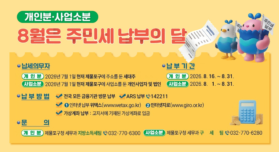 개인분·사업소분
8월은 주민세 납부의 달

 납세의무자

개인분
2026년 7월 1일 현재 제물포구에 주소를 둔 세대주

사업소분
2026년 7월 1일 현재 제물포구에 사업소를 둔 개인사업자 및 법인

 납부기간

개인분
2026. 8. 16. ~ 8. 31.

사업소분
2026. 8. 1. ~ 8. 31.

 납부 방법

 전국 모든 금융기관 방문 납부
 ARS 납부 ☎142211
 ① 인터넷 납부 위택스(www.wetax.go.kr)
 ② 인터넷지로(www.giro.or.kr)
 가상계좌 납부 : 고지서에 기재된 가상계좌로 입금

 문의

개인분
제물포구청 세무과 지방소득세팀 ☎032-770-6300

사업소분
제물포구청 세무과 구세팀 ☎032-770-6280