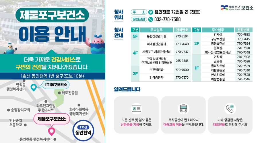 제물포구보건소
이용 안내

더욱 가까운 건강서비스로
구민의 건강을 지켜나가겠습니다.

1호선 동인천역 1번 출구(도보 10분)

만석동 행정복지센터
(구)동구보건소
화도진근린빌 주공아파트
화도진공원
송월감리교회
인천송월초등학교
동인천동 행정복지센터
화수1·화평동 행정복지센터
제물포구보건소
1호선 동인천역


청사 위치

주 소
참외전로 72번길 21 (전동)

문의전화
032-770-7500


청사 안내

5F
통합건강관리실        770-7594
치매정신건강과      770-7640

4F
제물포구 치매안심센터   770-7647
구립 치매전담형
주간보호센터 건강마실터   765-3545

3F
보건행정과            770-7500
건강증진과            770-7570

2F
검사실                770-7553
구강보건실            770-7615
방문보건실            770-7634
결핵실                770-7550
방사선·골밀도검사실    770-7548

1F
민원실                770-7508
진료실                770-7526
물리치료실            770-7529
재활운동실            770-7530
한방진료실            770-7528
예방접종실            770-7546


알려드립니다

모든 진료 및 검사 등은
신분증을 지참해 주세요.

주차공간이 협소하오니
대중교통 이용을 부탁드립니다.

기타 궁금한 사항은
대표전화로 문의해 주세요.