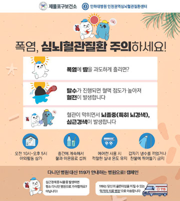제물포구보건소
인하대병원 인천권역심뇌혈관질환센터

폭염, 심뇌혈관질환 주의하세요!

폭염에 땀을 과도하게 흘리면?

탈수가 진행되면 혈액 점도가 높아져
혈전이 발생합니다

혈관이 막히면서 뇌졸중(특히 뇌경색), 심근경색이 발생합니다

오전 10시부터 오후 5시
야외활동 삼가

중간에 계속해서
물과 이온음료 섭취

에어컨 사용 시
적절한 실내 온도 유지

갑자기 냉수를 끼얹거나
찬물에 뛰어들기 금지

다만, 뜻밖의 대답엔 119가 안내하는 병원으로! 캠페인

심근경색·뇌졸중 발생하면
평소 다니던 병원으로 가야 할까요?
아닙니다!

119는 당신의 골든타임을 지킬 수 있는
'최적의 치료 병원'으로 이송합니다