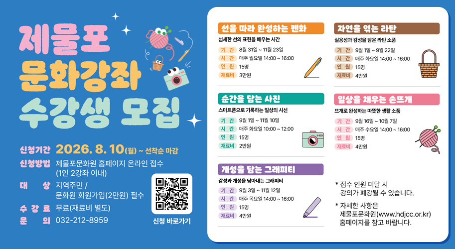 
제물포 문화강좌 수강생 모집

신청기간
2026. 8. 10.(월) ~ 선착순 마감

신청방법
제물포문화원 홈페이지 온라인 접수
(1인 2강좌 이내)

대상
지역주민 / 문화원 회원가입(2만원) 필수

수강료
무료(재료비 별도)

문의
032-212-8959

선을 따라 완성하는 펜화

섬세한 선의 표현을 배우는 시간

기간 : 8월 31일 ~ 11월 23일
시간 : 매주 월요일 14:00 ~ 16:00
인원 : 15명
재료비 : 3만원
순간을 담는 사진

스마트폰으로 기록하는 일상의 시선

기간 : 9월 1일 ~ 11월 10일
시간 : 매주 화요일 10:00 ~ 12:00
인원 : 15명
재료비 : 2만원
개성을 담는 그래피티

감성과 개성을 담아내는 그래피티

기간 : 9월 3일 ~ 11월 12일
시간 : 매주 목요일 14:00 ~ 16:00
인원 : 15명
재료비 : 4만원
자연을 엮는 라탄

실용성과 감성을 담은 라탄 소품

기간 : 9월 1일 ~ 9월 22일
시간 : 매주 화요일 14:00 ~ 16:00
인원 : 15명
재료비 : 4만원
일상을 채우는 손뜨개

뜨개로 완성하는 따뜻한 생활 소품

기간 : 9월 16일 ~ 10월 7일
시간 : 매주 수요일 14:00 ~ 16:00
인원 : 15명
재료비 : 4만원

신청 바로가기

※ 접수 인원 미달 시 강의가 폐강될 수 있습니다.
※ 자세한 사항은 제물포문화원(www.hdjcc.or.kr) 홈페이지를 참고 바랍니다.