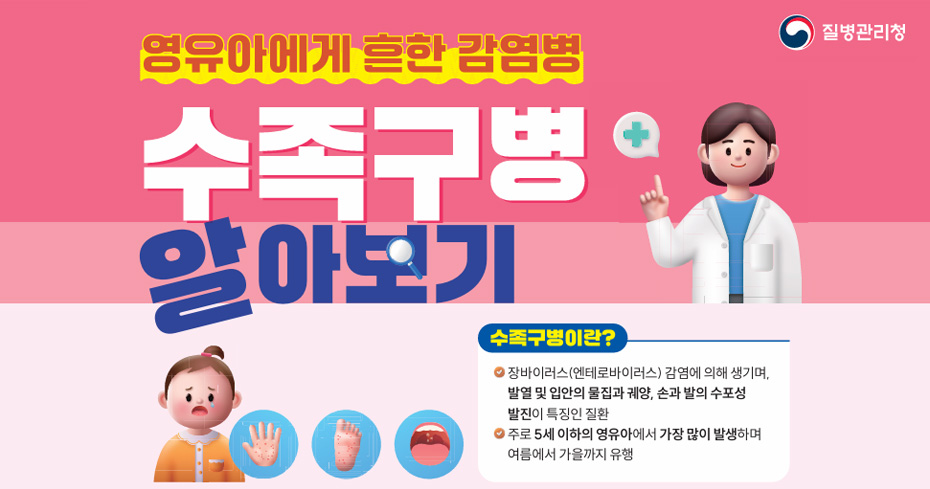 영유아에게 흔한 감염병
수족구병 알아보기
수족구병이란?
-장바이러스(엔테로바이러스) 감염에 의해 생기며, 발열 및 입안의 물집과 궤양, 손과 발의 수포성 발진이 특징인 질환

- 주로 5세 이하의 영유아에서 가장 많이 발생하며 여름에서 가을까지 유행