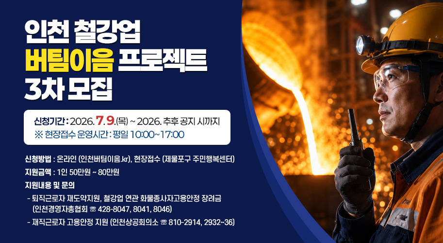 “인천 철강업 버팀이음 프로젝트” 3차 모집
- 신청기간 : 2026. 7. 9.(목) ~ 2026. 추후 공지 시까지
※ 현장접수 운영시간 : 평일 10:00~17:00
- 신청방법 : 온라인 (인천버팀이음.kr), 현장접수 (제물포구 주민행복센터)
- 지원금액 : 1인 50만원 ~ 80만원
- 지원내용 및 문의
‧ 퇴직근로자 재도약지원, 철강업 연관 화물종사자고용안정 장려금
(인천경영자총협회 ☏ 428-8047, 8041, 8046)
‧ 재직근로자 고용안정 지원 (인천상공회의소 ☏ 810-2914, 2932~36)