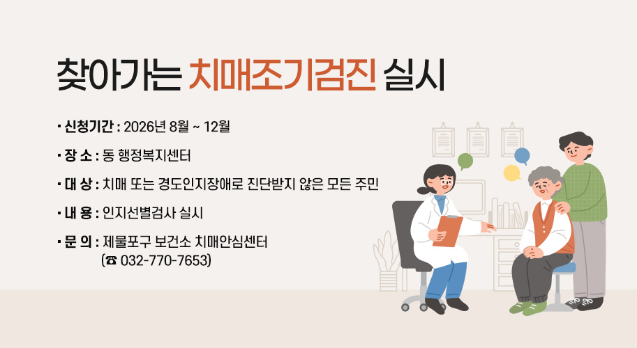 찾아가는 치매조기검진 실시
○ 신청기간 : 2026년 8월 ~ 12월
○ 장 소 : 동 행정복지센터
○ 대 상 : 치매 또는 경도인지장애로 진단받지 않은 모든 주민
○ 내 용 : 인지선별검사 실시
○ 문 의 : 제물포구 보건소 치매안심센터(☎ 032-770-7653)
