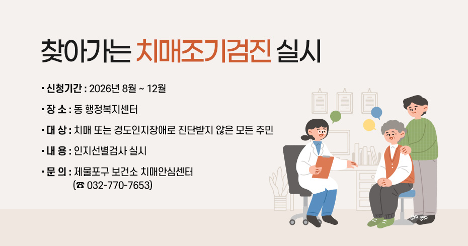 찾아가는 치매조기검진 실시
○ 신청기간 : 2026년 8월 ~ 12월
○ 장 소 : 동 행정복지센터
○ 대 상 : 치매 또는 경도인지장애로 진단받지 않은 모든 주민
○ 내 용 : 인지선별검사 실시
○ 문 의 : 제물포구 보건소 치매안심센터(☎ 032-770-7653)