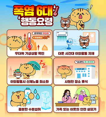 폭염 6대 행동 요령

무더위 기상상황 확인    
더운 시간대 야외활동 자제
야외활동시 신체노출 최소화
시원한 장소 휴식
충분한 수분섭취
가족 또는 이웃의 안전 살피기 새창열림