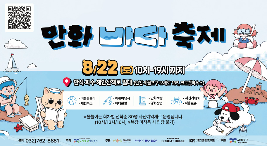 만화 바다 축제
8/22(토) 10시-19시 까지
만석·화수 해안산책로 일대 (인천 제물포구 보세로 135, 크로캣하우스)
-버블물놀이 -체험부스
-어린이낚시 -바다분필
-만화책방 - 영화상영
-자전거대여 -식음료존
 ※물놀이는 회차별 선착순 30명 사전예약제로 운영됩니다. 
   (10시/13시/16시, ※복장 미착용 시 입장 불가)
문의 032)762-8881