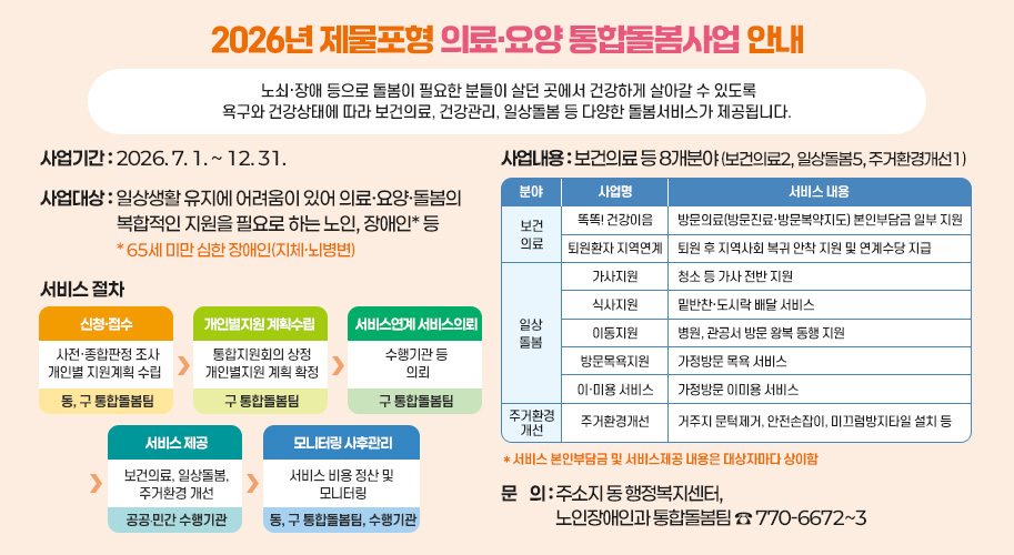 2026년 제물포형 의료·요양 통합돌봄사업 안내

노쇠·장애 등으로 돌봄이 필요한 분들이 살던 곳에서 건강하게 살아갈 수 있도록 욕구와 건강상태에 따라 보건의료, 건강관리, 일상돌봄 등 다양한 돌봄서비스가 제공됩니다. 

󰏅 사업기간 : 2026. 7. 1. ~ 12. 31.

󰏅 사업대상 : 일상생활 유지에 어려움이 있어 의료·요양·돌봄의 복합적인 지원을 필요로 하는 노인, 장애인* 등 * 65세 미만 심한 장애인(지체·뇌병변)

󰏅 서비스 절차 


신청·접수 

개인별지원
계획수립

서비스연계
서비스의뢰

서비스 제공

모니터링
사후관리
사전종합판정 조사
개인별 지원계획 수립  

통합지원회의 상정
개인별지원
계획 확정

수행기관 등
 의뢰

보건의료,
일상돌봄,
주거환경 개선

서비스 비용 
정산 및 
모니터링
동, 
구 통합돌봄팀

구 통합돌봄팀

구 통합돌봄팀

공공·민간
수행기관

동, 
구 통합돌봄팀,
수행기관


󰏅 사업내용 : 보건의료 등 8개분야 (보건의료2, 일상돌봄5, 주거환경개선1)

분야
사업명
서비스 내용
보건의료
똑똑! 건강이음
방문의료(방문진료·방문복약지도) 본인부담금 일부 지원
퇴원환자 지역연계
퇴원 후 지역사회 복귀 안착 지원 및 연계수당 지급
일상돌봄
가사지원
청소 등 가사 전반 지원 
식사지원
밑반찬·도시락 배달 서비스
이동지원
병원, 관공서 방문 왕복 동행 지원
방문목욕지원
가정방문 목욕 서비스
이·미용 서비스
가정방문 이미용 서비스
주거환경개선
주거환경개선
거주지 문턱제거, 안전손잡이, 미끄럼방지타일 설치 등

* 서비스 본인부담금 및 서비스제공 내용은 대상자마다 상이함

󰏅 문    의 : 주소지 동 행정복지센터, 노인장애인과 통합돌봄팀 ☎ 770-6672~3