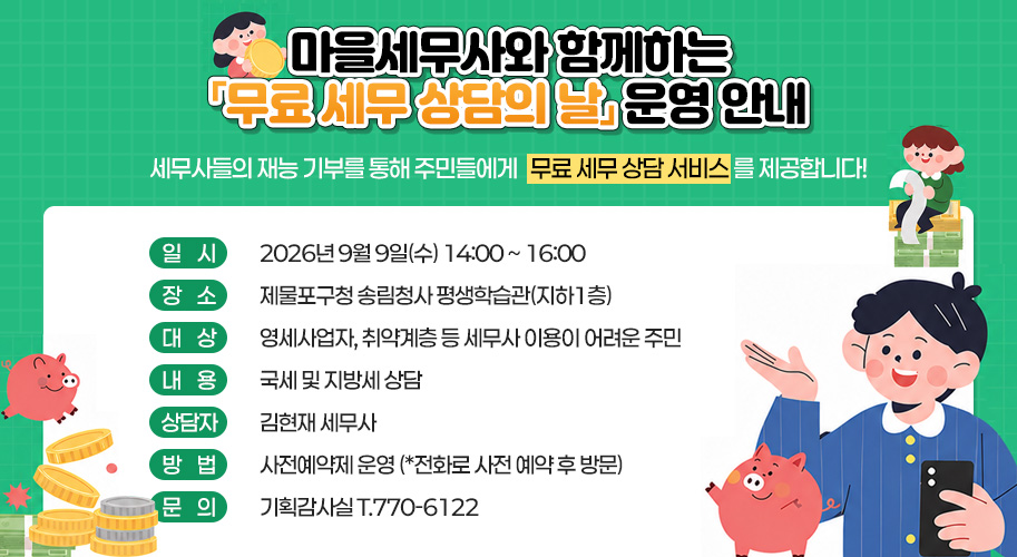 마을세무사와 함께하는
「무료 세무 상담의 날」 운영 안내

세무사들의 재능 기부를 통해
주민들에게 무료 세무 상담 서비스를 제공합니다!

일시: 2026년 9월 9일(수) 14:00 ~ 16:00
장소: 제물포구청 송림청사 평생학습관(지하1층)
대상: 영세사업자, 취약계층 등 세무사 이용이 어려운 주민
내용: 국세 및 지방세 상담
상담자: 김현재 세무사
방법: 사전예약제 운영 (*전화로 사전 예약 후 방문)
문의: 기획감사실 T.770-6122
