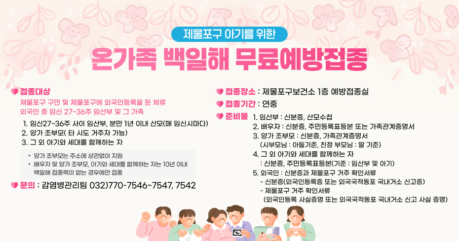 제물포구 아기를 위한
온가족 백일해 무료예방접종
 접종대상
  - 제물포구 구민 및 제물포구에 외국인등록을 둔 체류 외국인 중 임신 27~36주 임산부 및        그 가족
   ㆍ 임신27~36주 사이 임산부, 분만 1년 이내 산모(매 임신시마다)
   ㆍ 양가 조부모( 타 시도 거주자 가능)
   ㆍ 그 외 아기와 세대를 함께하는 자 
접종장소
: 제물포구보건소 1층 예방접종실
제물포구에 주민등록을 두고 거주하는 임산부 및 그 가족
접종기간 : 연중
1. 임신 27주~36주 임산부 및 그 가족
2. 분만 1년 이내 임산부 및 그 배우자
3. 위에 해당하는 양가 조부모
4. 그 외 아기와 세대를 함께하는 자
준비물
1. 임산부 : 신분증, 산모수첩
2. 배우자 : 신분증, 주민등록표등본 또는 가족관계증명서
3. 양가 조부모 : 신분증, 가족관계증명서
    (시부모님 : 아들기준, 친정 부모님 : 딸 기준)
4. 그 외 아기와 세대를 함께하는 자
    : 신분증, 주민등록표등본(기준 : 임산부 및 아기)
양가 조부모는 주소에 상관없이 지원
배우자 및 양가 조부모, 아기와 세대를 함께하는 자는 10년 이내
      백일해 접종력이 없는 경우에만 접종
5.외국인 : 신분증과 제물포구 거주 확인서류 
    - 신분증(외국인등록증 또는 외국국적동포 국내거소 신고증)
    - 제물포구 거주 확인서류
      (외국인등록 사실증명 또는 외국국적동포 국내거소 신고 사실 증명)
문의 : 감염병관리팀 032)770-7546~7547, 7542
