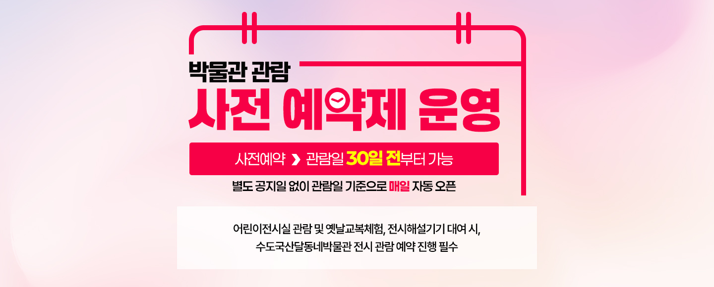 박물관 관람 사전 예약제 운영

 사전예약 ▶ 관람일 30일 전부터 가능
 별도 공지일 없이 관람일 기준으로 매일 자동 오픈

어린이전시실 관람 및 옛날교복체험, 전시해설기기 대여 시, 
수도국산달동네박물관 전시 관람 예약 진행 필수 