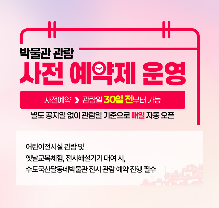 박물관 관람 사전 예약제 운영

 사전예약 ▶ 관람일 30일 전부터 가능
 별도 공지일 없이 관람일 기준으로 매일 자동 오픈

어린이전시실 관람 및 옛날교복체험, 전시해설기기 대여 시, 
수도국산달동네박물관 전시 관람 예약 진행 필수 