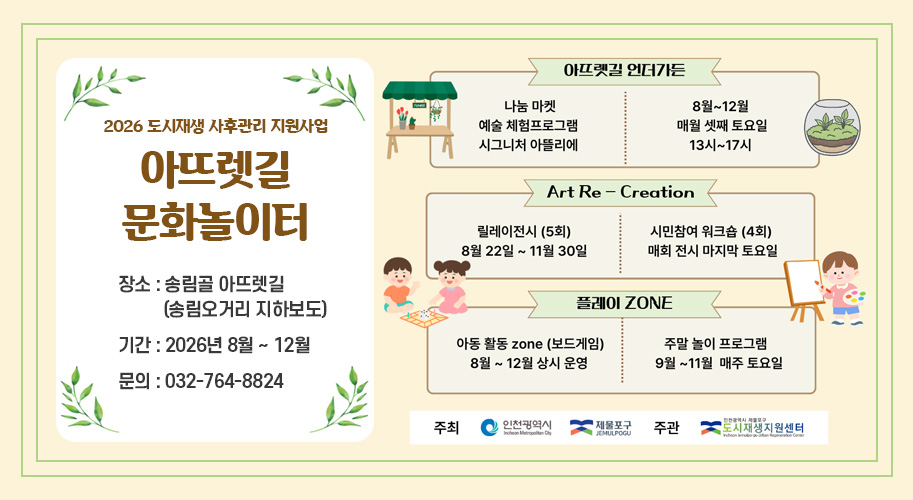 2026 도시재생 사후관리 지원사업
'아뜨렛길 문화놀이터'

장소 : 송림골 아뜨렛길 (송림오거리 지하보도)

기간 : 2026년 8월 ~ 12월

문의 : 032-764-8824

아뜨렛길 언더가든

나눔 마켓 / 예술 체험프로그램 / 시그니처 아뜰리에

8월~12월 매월 셋째 토요일 13시~17시

Art Re - Creation

릴레이전시 (5회) : 8월 22일 ~ 11월 30일

시민참여 워크숍 (4회) : 매회 전시 마지막 토요일

플레이 ZONE

아동 활동 zone (보드게임) : 8월 ~ 12월 상시 운영

주말 놀이 프로그램 : 9월 ~ 11월 매주 토요일

주최 인천광역시, 제물포구

주관 인천광역시 제물포구 도시재생지원센터
