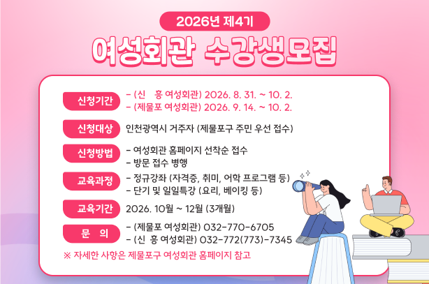 2026년 제4기 여성회관 수강생 모집

○ 신청기간
 - (신  흥 여성회관) 2026. 8. 31. ~ 10. 2.
 - (제물포 여성회관) 2026. 9. 14. ~ 10. 2.
○ 신청대상 : 인천광역시 거주자 (제물포구 주민 우선 접수)
○ 신청방법 
  - 여성회관 홈페이지 선착순 접수   - 방문 접수 병행
○ 교육과정
  - 정규강좌 (자격증, 취미, 어학 프로그램 등)
  - 단기 및 일일특강 (요리, 베이킹 등)
○ 교육기간 : 2026. 10월 ~ 12월 (3개월)
○ 문    의 
  - (제물포 여성회관) 032-770-6705
  - (신  흥 여성회관) 032-772(773)-7345

 ※ 자세한 사항은 제물포구 여성회관 홈페이지 참고