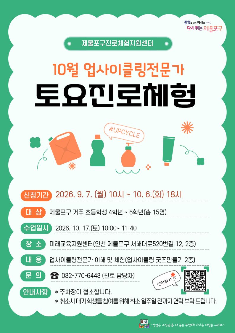 2026년 10월 토요진로체험 참여자 모집 안내

* 신청기간 : 2026. 9. 7.(월) 10:00 ~10. 6(화) 18:00

* 운영일시 : 2026. 10. 17.(토) 10:00 ~ 11:40

* 참여대상 : 제물포구 거주 초등학생 4학년 ~ 6학년 총 15명

* 수업내용 : 업사이클링 직업의 이해 등 이론 및 실습(병뚜껑 키링& 클릭커)

* 수업장소 : 미래교육지원센터(인천 제물포구 서해대로520번길 12)

* 문의사항 : 032-770-6443 (진로담당자)