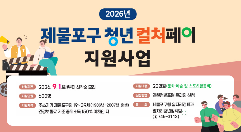 2026년

제물포구 청년 컬처페이
지원사업

신청기간 2026. 9. 1.(화)부터 선착순 모집
지원인원 600명
지원자격 주소지가 제물포구인 19부터 39세(1986년부터 2007년 출생)
건강보험료 기준 중위소득 150% 이하인 자

지원내용 20만원(문화·예술 및 스포츠활동비)
신청방법 인천청년포털 온라인 신청
문의 제물포구청 일자리경제과
일자리청년정책팀
(☎ 745-3113)