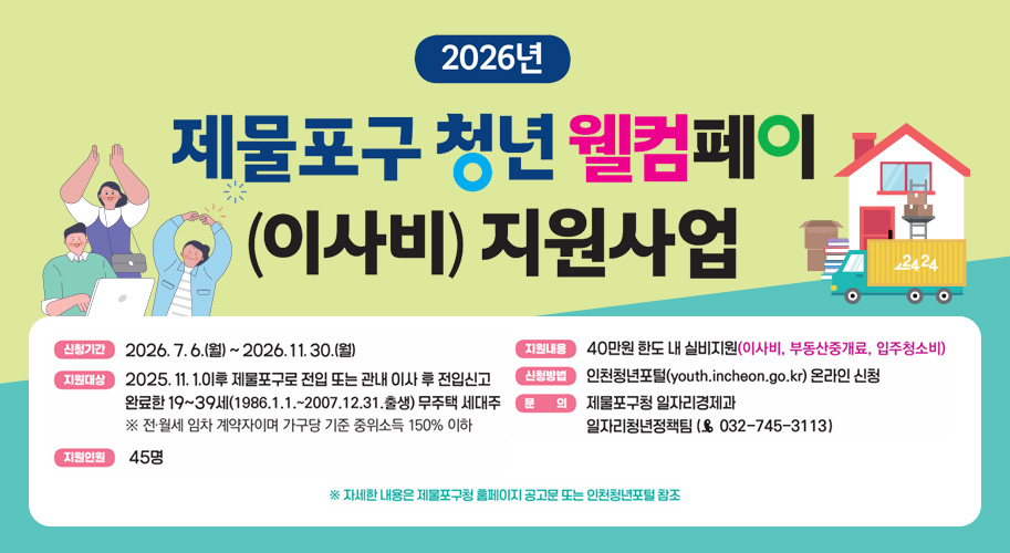 2026년

제물포구 청년 웰컴페이
(이사비) 지원사업

신청기간 2026. 7. 6.(월)부터 2026. 11. 30.(월)

지원대상 2025. 11. 1. 이후 제물포구 전입 또는 관내 이사 후 전입신고 완료한 19부터 39세(1986.1.1.부터 2007.12.31. 출생) 무주택 세대주
※ 전월세 임차 계약자이며 가구당 기준 중위소득 150% 이하

지원인원 45명

지원내용 40만원 한도 내 실비지원(이사비, 부동산중개료, 입주청소비)

신청방법 인천청년포털(youth.incheon.go.kr) 온라인 신청

문의 제물포구청 일자리경제과
일자리청년정책팀 (☎ 032-745-3113)

※ 자세한 내용은 제물포구청 홈페이지 공고문 또는 인천청년포털 참조
